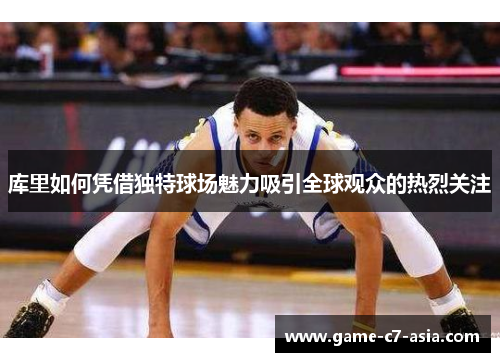 库里如何凭借独特球场魅力吸引全球观众的热烈关注