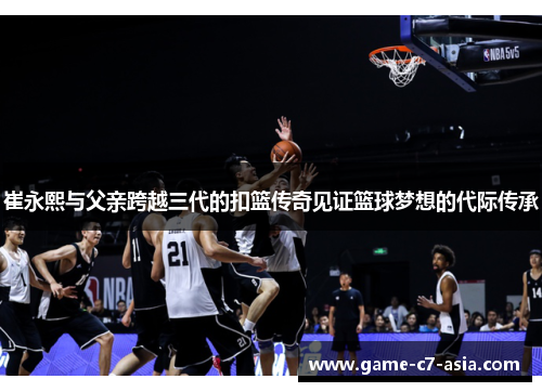 崔永熙与父亲跨越三代的扣篮传奇见证篮球梦想的代际传承