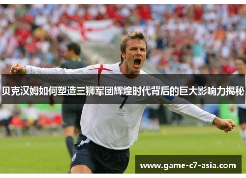 贝克汉姆如何塑造三狮军团辉煌时代背后的巨大影响力揭秘